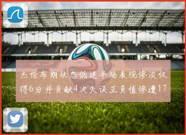 杰伦布朗状态低迷半场表现惨淡仅得6分并贡献4次失误正负值惨遭17