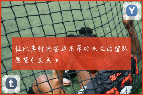 拉比奥特抢答迈尼昂对米兰的留队愿望引发关注