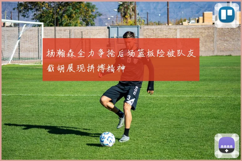 杨瀚森全力争抢后场篮板险被队友截胡展现拼搏精神