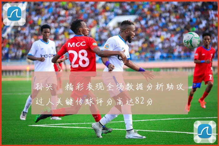 孙兴慜精彩表现全场数据分析助攻过人关键传球评分高达82分