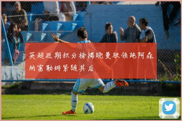 英超近期积分榜揭晓曼联领跑阿森纳富勒姆紧随其后