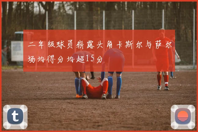 二年级球员崭露头角卡斯尔与萨尔场均得分均超15分