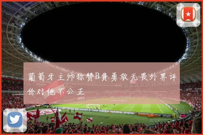 葡萄牙主帅称赞B费勇敢无畏外界评价对他不公正