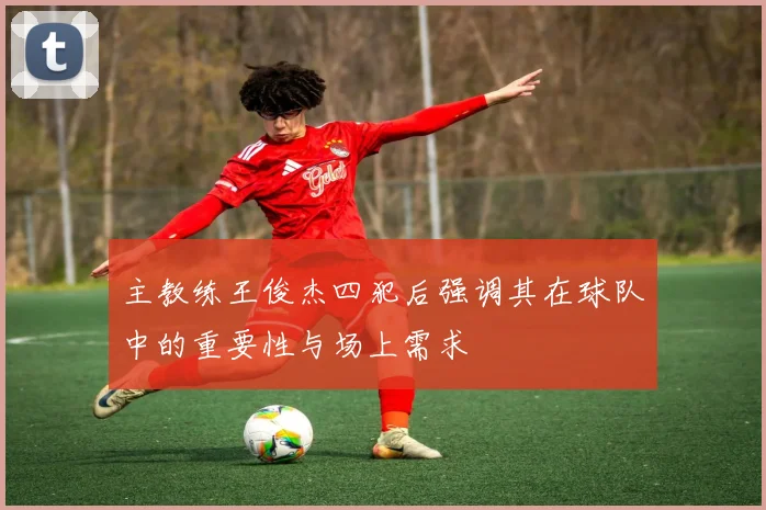 主教练王俊杰四犯后强调其在球队中的重要性与场上需求