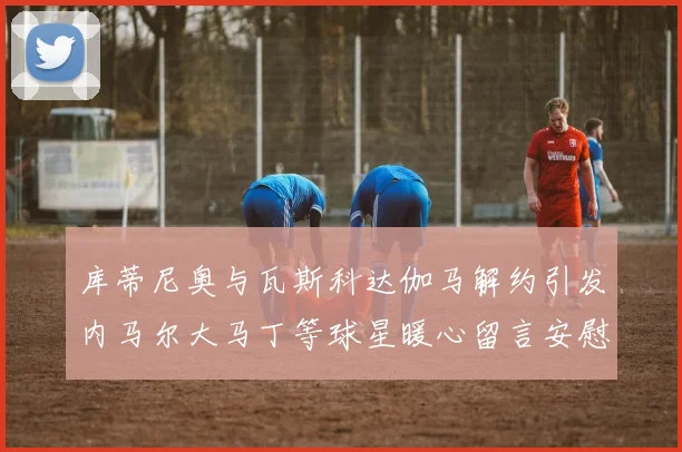 库蒂尼奥与瓦斯科达伽马解约引发内马尔大马丁等球星暖心留言安慰
