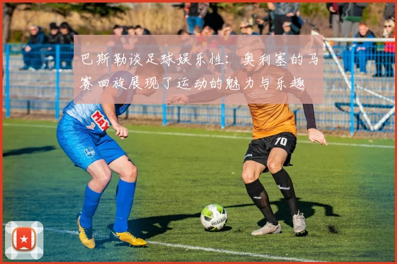 巴斯勒谈足球娱乐性：奥利塞的马赛回旋展现了运动的魅力与乐趣