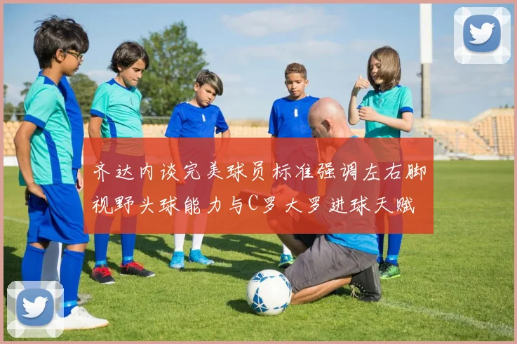 齐达内谈完美球员标准强调左右脚视野头球能力与C罗大罗进球天赋