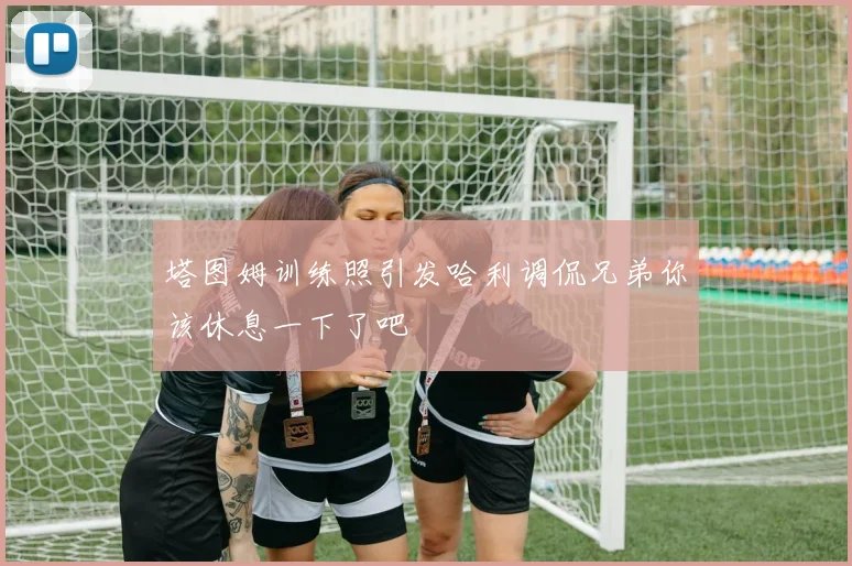 塔图姆训练照引发哈利调侃兄弟你该休息一下了吧