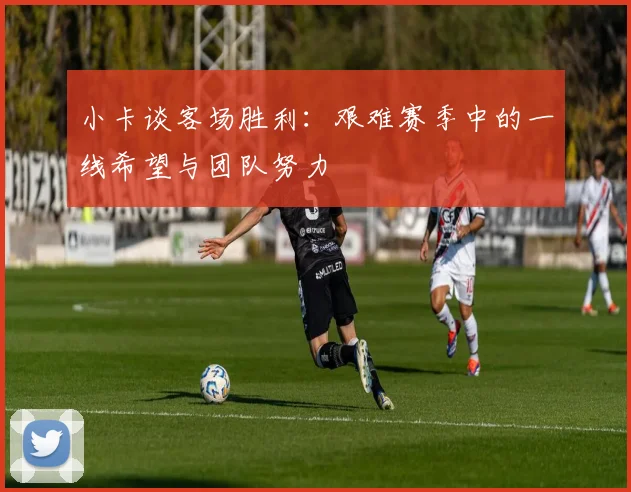 小卡谈客场胜利：艰难赛季中的一线希望与团队努力