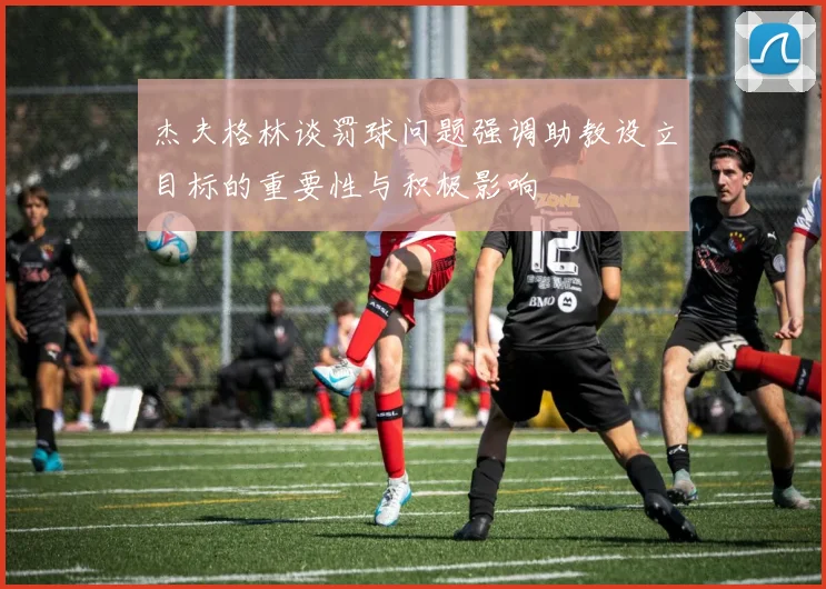 杰夫格林谈罚球问题强调助教设立目标的重要性与积极影响
