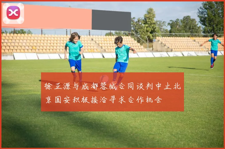 徐正源与成都蓉城合同谈判中止北京国安积极接洽寻求合作机会
