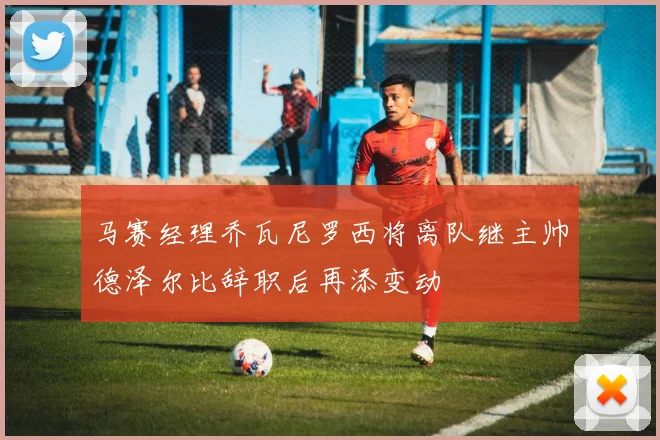 马赛经理乔瓦尼罗西将离队继主帅德泽尔比辞职后再添变动