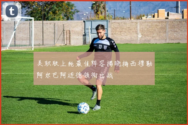 美职联上轮最佳阵容揭晓梅西穆勒阿尔巴阿连德领衔出战