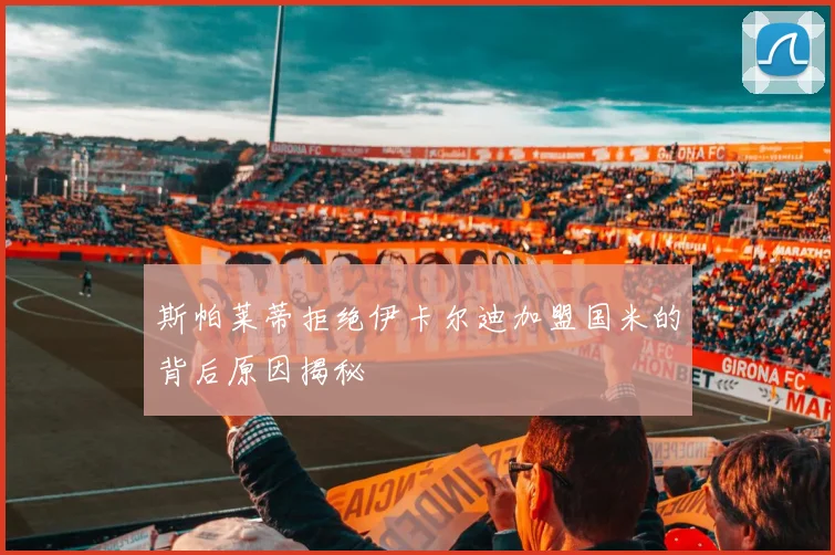 斯帕莱蒂拒绝伊卡尔迪加盟国米的背后原因揭秘