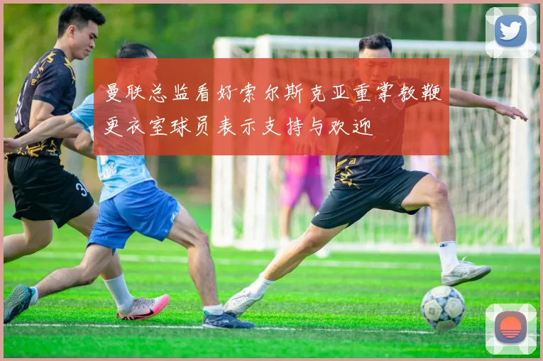 曼联总监看好索尔斯克亚重掌教鞭更衣室球员表示支持与欢迎