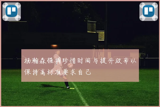 杨瀚森强调珍惜时间与提升效率以保持高标准要求自己