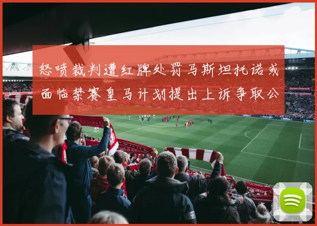 怒喷裁判遭红牌处罚马斯坦托诺或面临禁赛皇马计划提出上诉争取公正处理